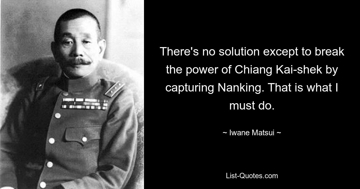 There's no solution except to break the power of Chiang Kai-shek by capturing Nanking. That is what I must do. — © Iwane Matsui