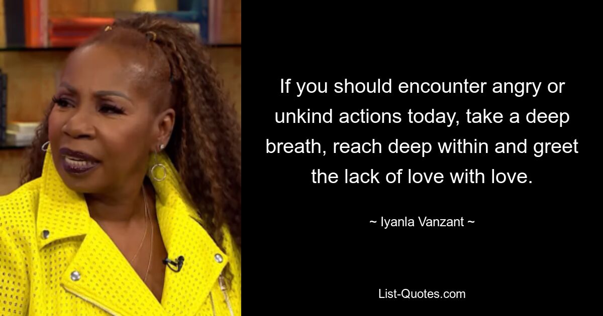 If you should encounter angry or unkind actions today, take a deep breath, reach deep within and greet the lack of love with love. — © Iyanla Vanzant