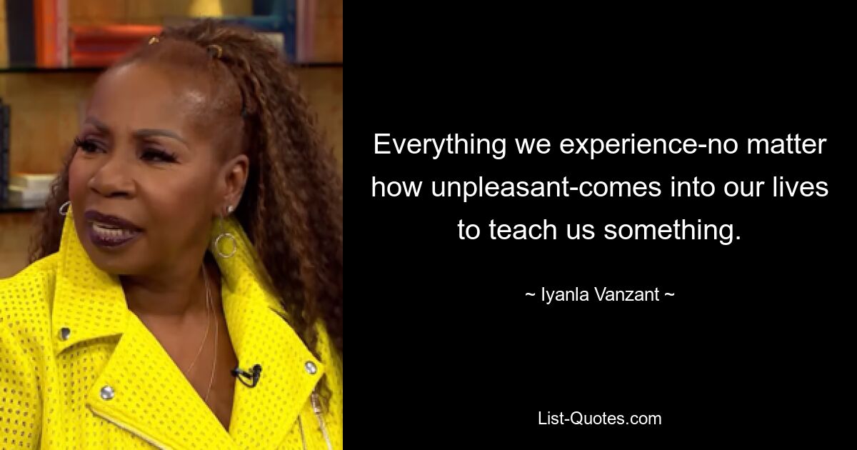 Everything we experience-no matter how unpleasant-comes into our lives to teach us something. — © Iyanla Vanzant