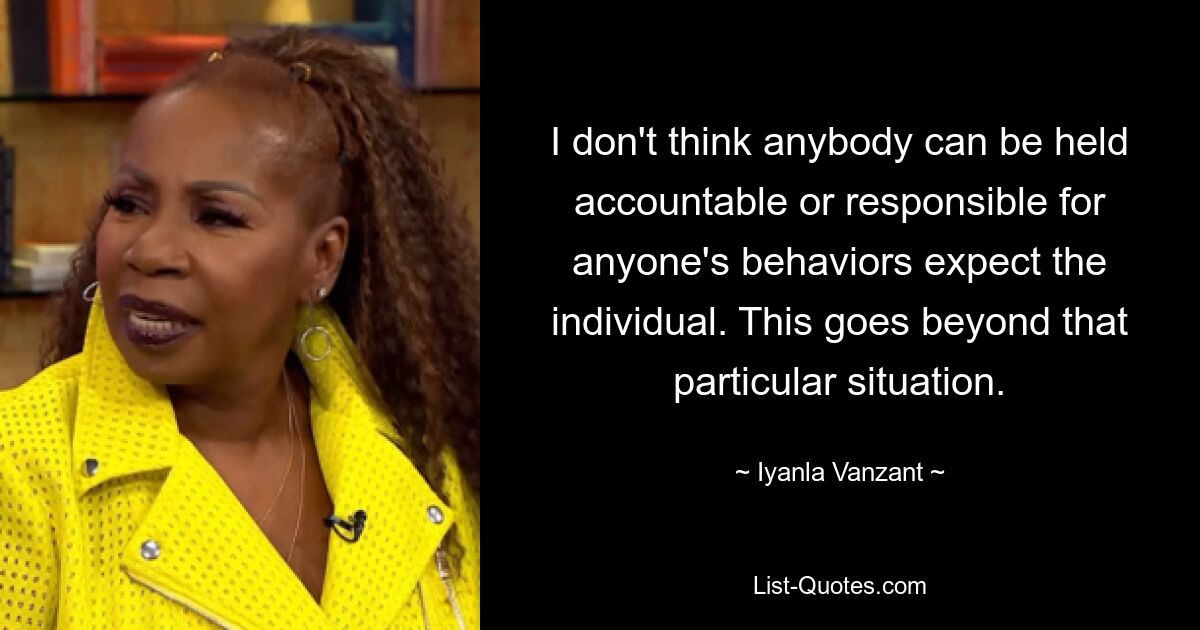 I don't think anybody can be held accountable or responsible for anyone's behaviors expect the individual. This goes beyond that particular situation. — © Iyanla Vanzant