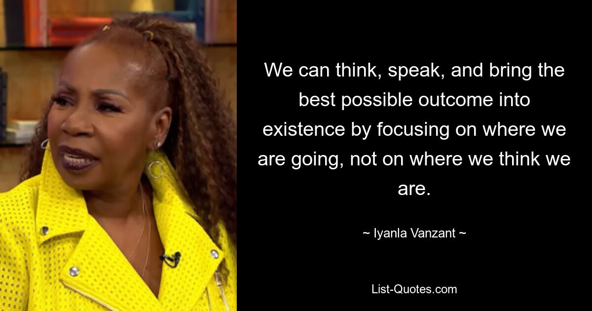 We can think, speak, and bring the best possible outcome into existence by focusing on where we are going, not on where we think we are. — © Iyanla Vanzant