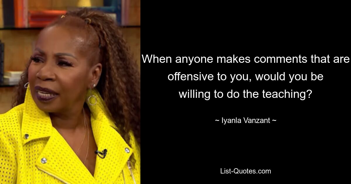 When anyone makes comments that are offensive to you, would you be willing to do the teaching? — © Iyanla Vanzant