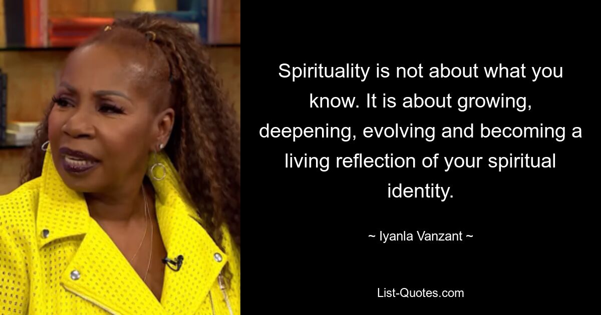 Spirituality is not about what you know. It is about growing, deepening, evolving and becoming a living reflection of your spiritual identity. — © Iyanla Vanzant