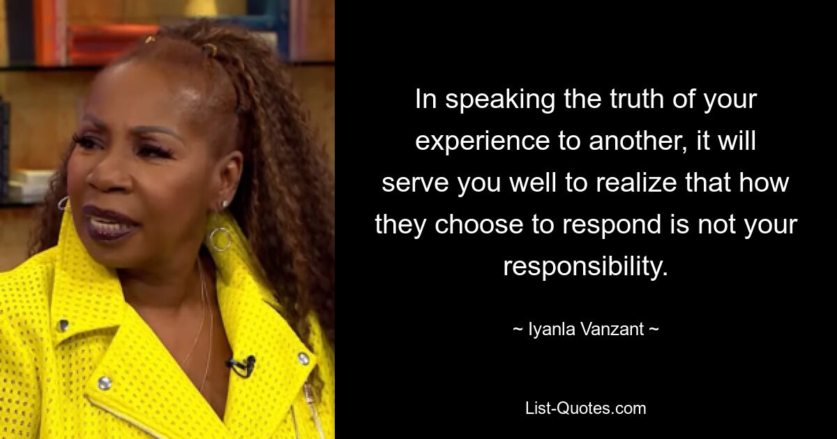 In speaking the truth of your experience to another, it will serve you well to realize that how they choose to respond is not your responsibility. — © Iyanla Vanzant