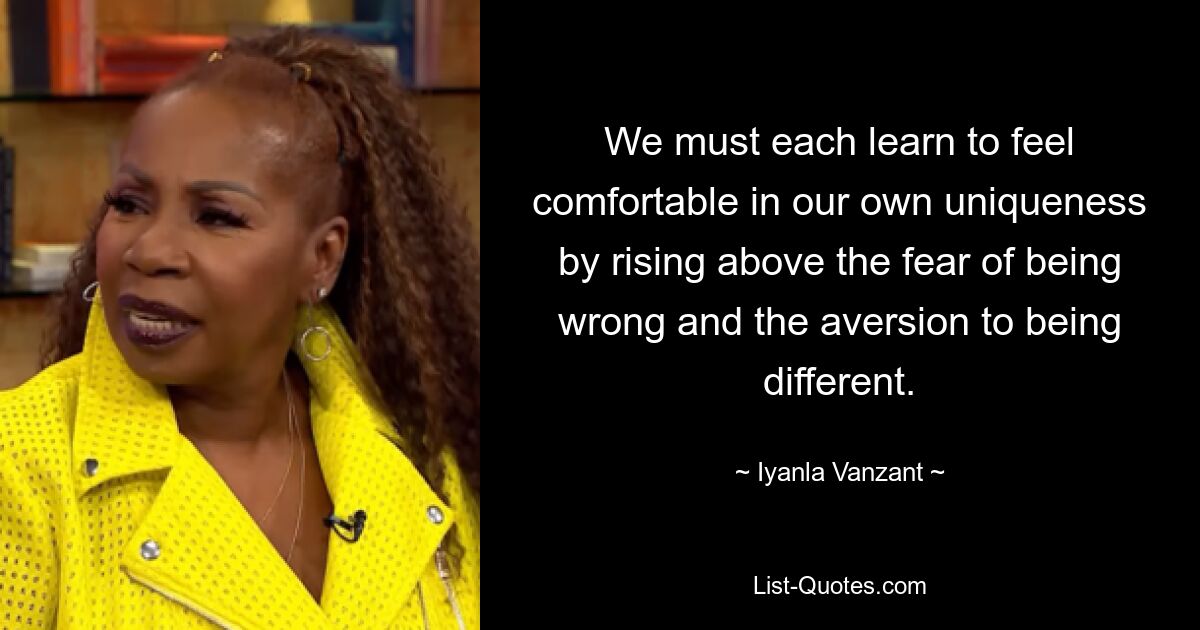 We must each learn to feel comfortable in our own uniqueness by rising above the fear of being wrong and the aversion to being different. — © Iyanla Vanzant