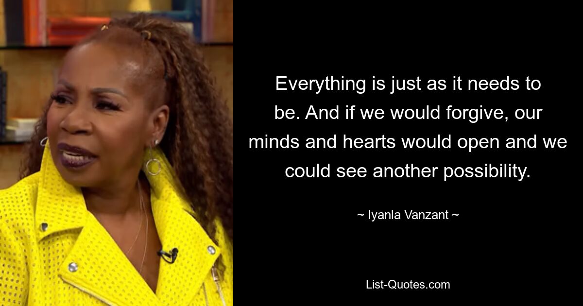 Everything is just as it needs to be. And if we would forgive, our minds and hearts would open and we could see another possibility. — © Iyanla Vanzant