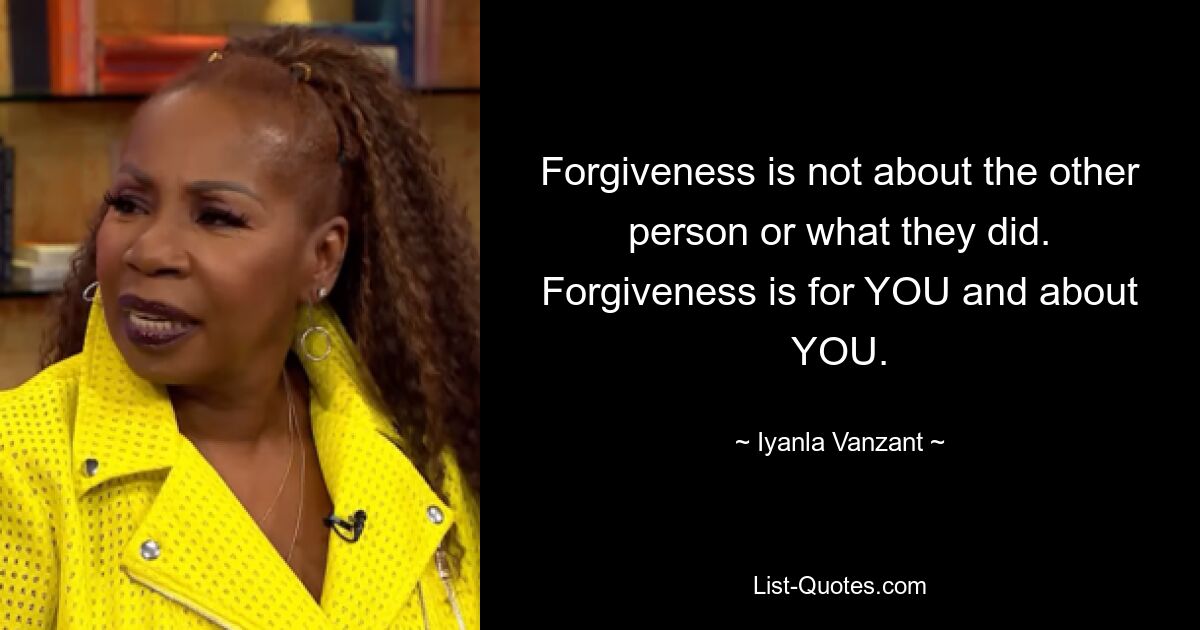 Forgiveness is not about the other person or what they did. Forgiveness is for YOU and about YOU. — © Iyanla Vanzant