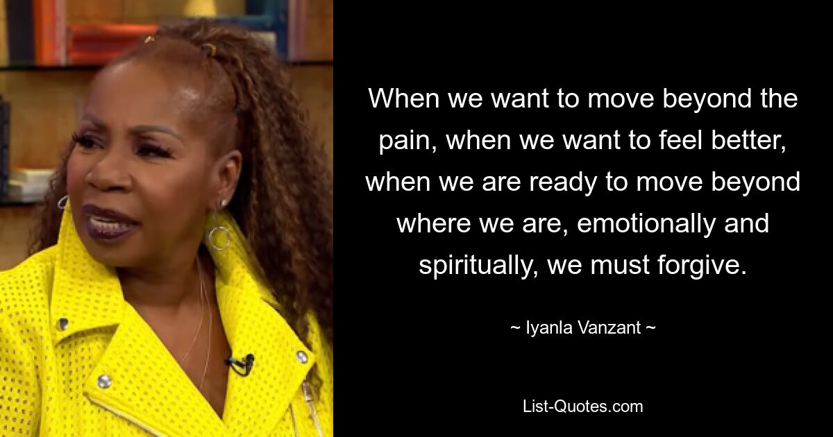 When we want to move beyond the pain, when we want to feel better, when we are ready to move beyond where we are, emotionally and spiritually, we must forgive. — © Iyanla Vanzant