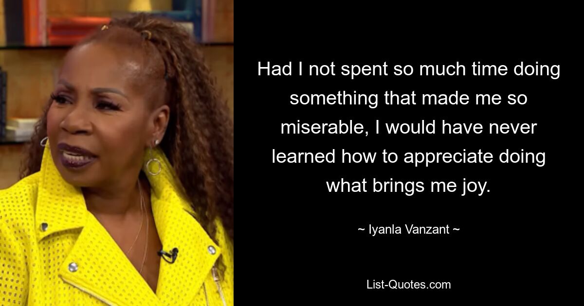 Had I not spent so much time doing something that made me so miserable, I would have never learned how to appreciate doing what brings me joy. — © Iyanla Vanzant