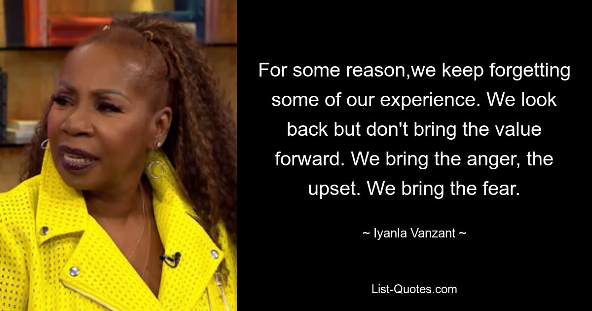 For some reason,we keep forgetting some of our experience. We look back but don't bring the value forward. We bring the anger, the upset. We bring the fear. — © Iyanla Vanzant