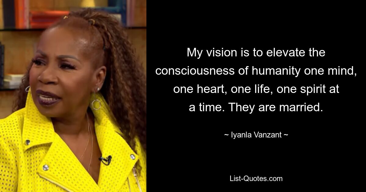 My vision is to elevate the consciousness of humanity one mind, one heart, one life, one spirit at a time. They are married. — © Iyanla Vanzant