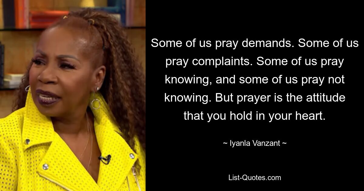 Some of us pray demands. Some of us pray complaints. Some of us pray knowing, and some of us pray not knowing. But prayer is the attitude that you hold in your heart. — © Iyanla Vanzant