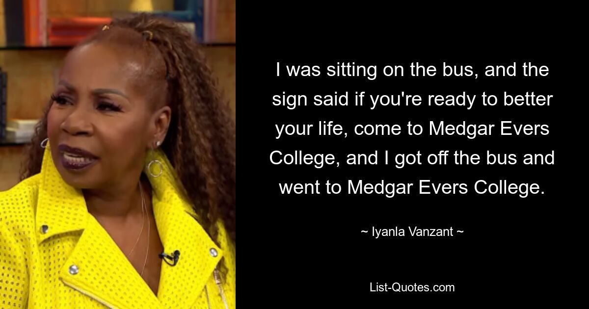 I was sitting on the bus, and the sign said if you're ready to better your life, come to Medgar Evers College, and I got off the bus and went to Medgar Evers College. — © Iyanla Vanzant