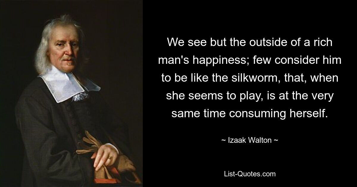 We see but the outside of a rich man's happiness; few consider him to be like the silkworm, that, when she seems to play, is at the very same time consuming herself. — © Izaak Walton