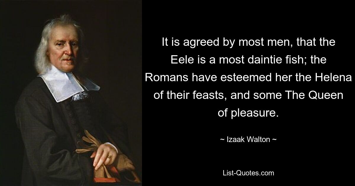 It is agreed by most men, that the Eele is a most daintie fish; the Romans have esteemed her the Helena of their feasts, and some The Queen of pleasure. — © Izaak Walton