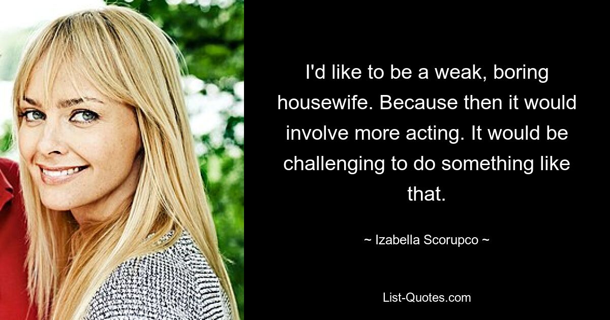 I'd like to be a weak, boring housewife. Because then it would involve more acting. It would be challenging to do something like that. — © Izabella Scorupco