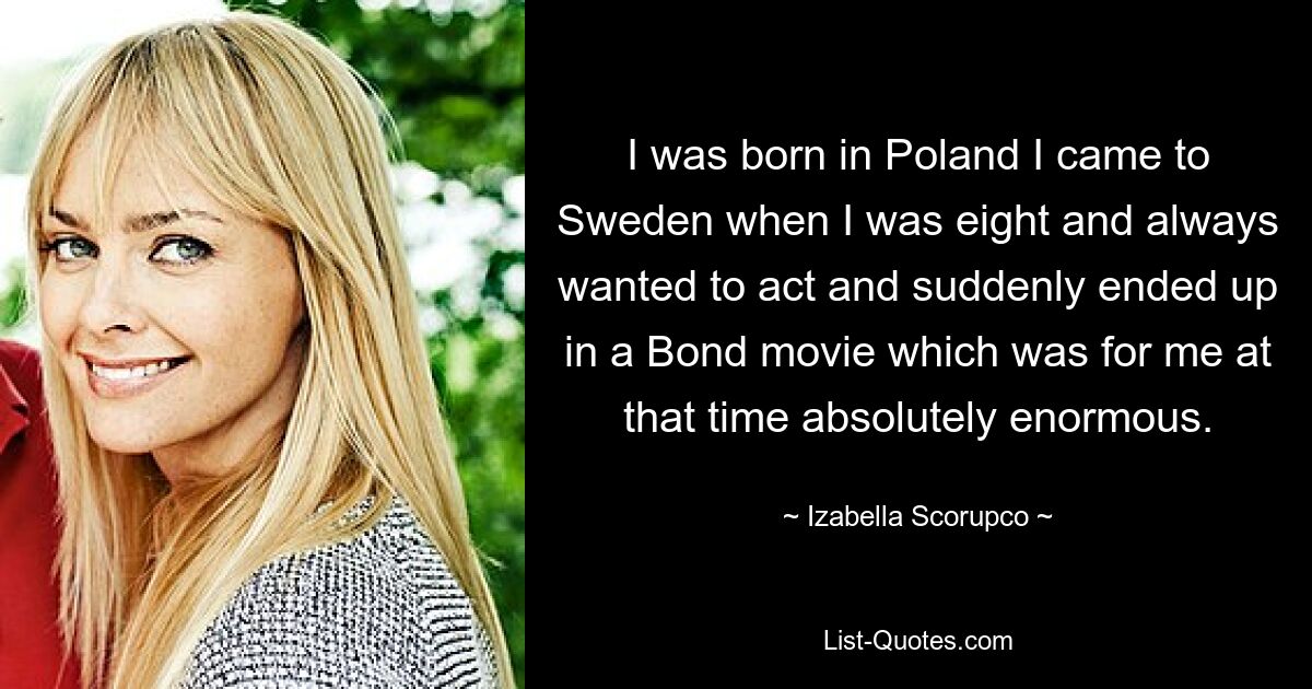 I was born in Poland I came to Sweden when I was eight and always wanted to act and suddenly ended up in a Bond movie which was for me at that time absolutely enormous. — © Izabella Scorupco