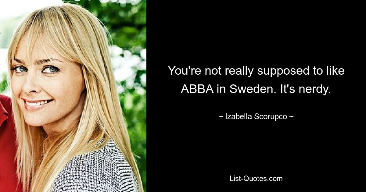 You're not really supposed to like ABBA in Sweden. It's nerdy. — © Izabella Scorupco