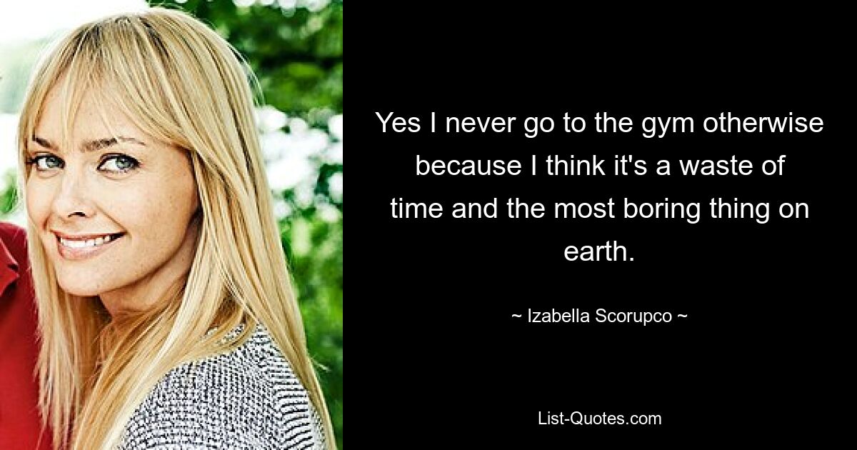 Yes I never go to the gym otherwise because I think it's a waste of time and the most boring thing on earth. — © Izabella Scorupco