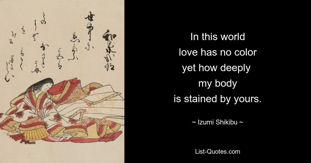 In this world
love has no color
yet how deeply 
my body
is stained by yours. — © Izumi Shikibu