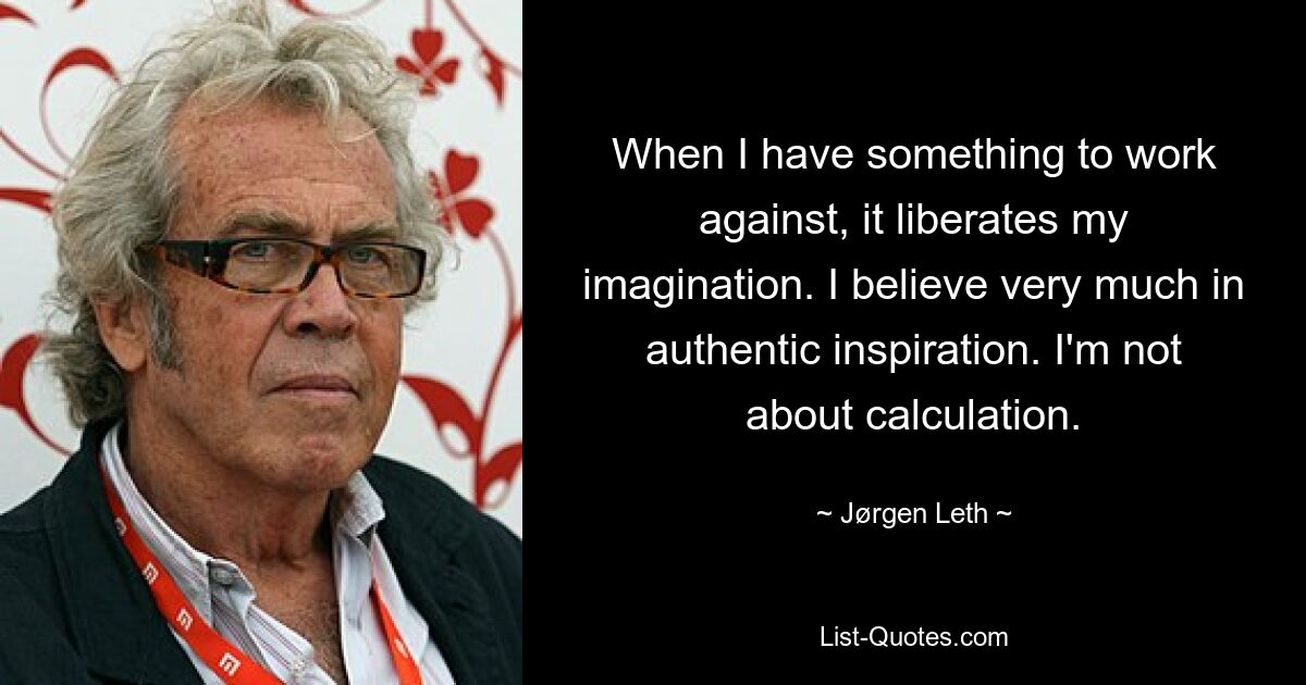 When I have something to work against, it liberates my imagination. I believe very much in authentic inspiration. I'm not about calculation. — © Jørgen Leth