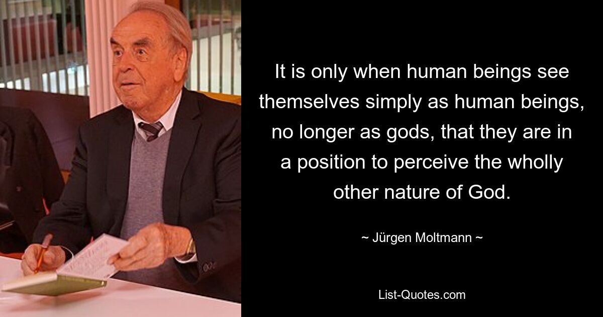 Erst wenn der Mensch sich einfach als Mensch und nicht mehr als Gott sieht, ist er in der Lage, die völlig andere Natur Gottes wahrzunehmen. — © Jürgen Moltmann 