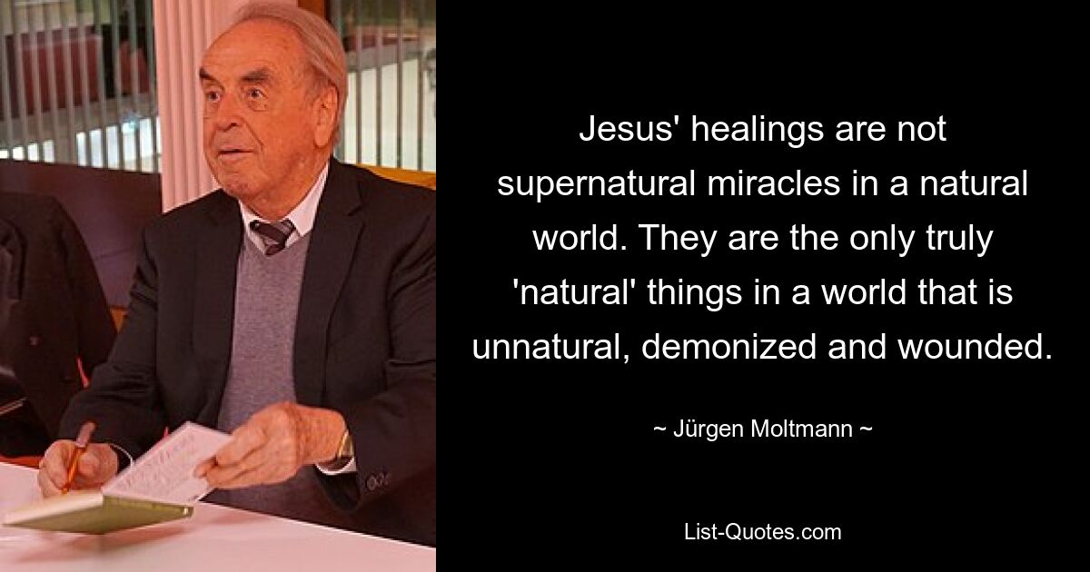 Jesus' healings are not supernatural miracles in a natural world. They are the only truly 'natural' things in a world that is unnatural, demonized and wounded. — © Jürgen Moltmann