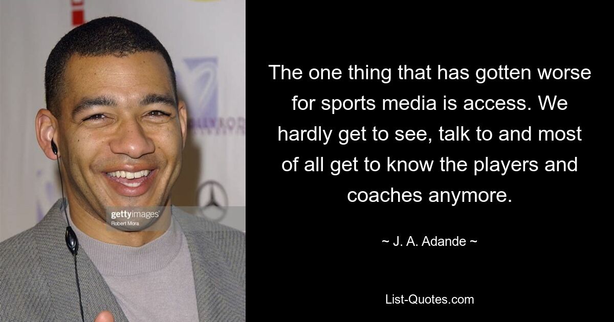 The one thing that has gotten worse for sports media is access. We hardly get to see, talk to and most of all get to know the players and coaches anymore. — © J. A. Adande