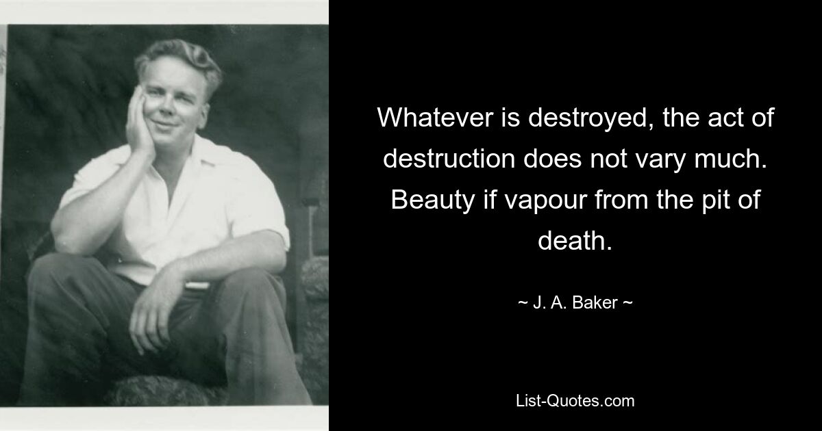 Whatever is destroyed, the act of destruction does not vary much. Beauty if vapour from the pit of death. — © J. A. Baker