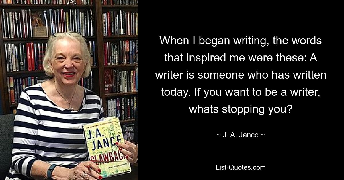 When I began writing, the words that inspired me were these: A writer is someone who has written today. If you want to be a writer, whats stopping you? — © J. A. Jance