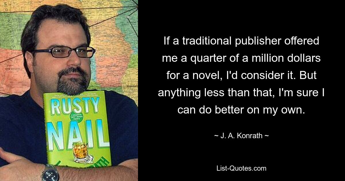 If a traditional publisher offered me a quarter of a million dollars for a novel, I'd consider it. But anything less than that, I'm sure I can do better on my own. — © J. A. Konrath