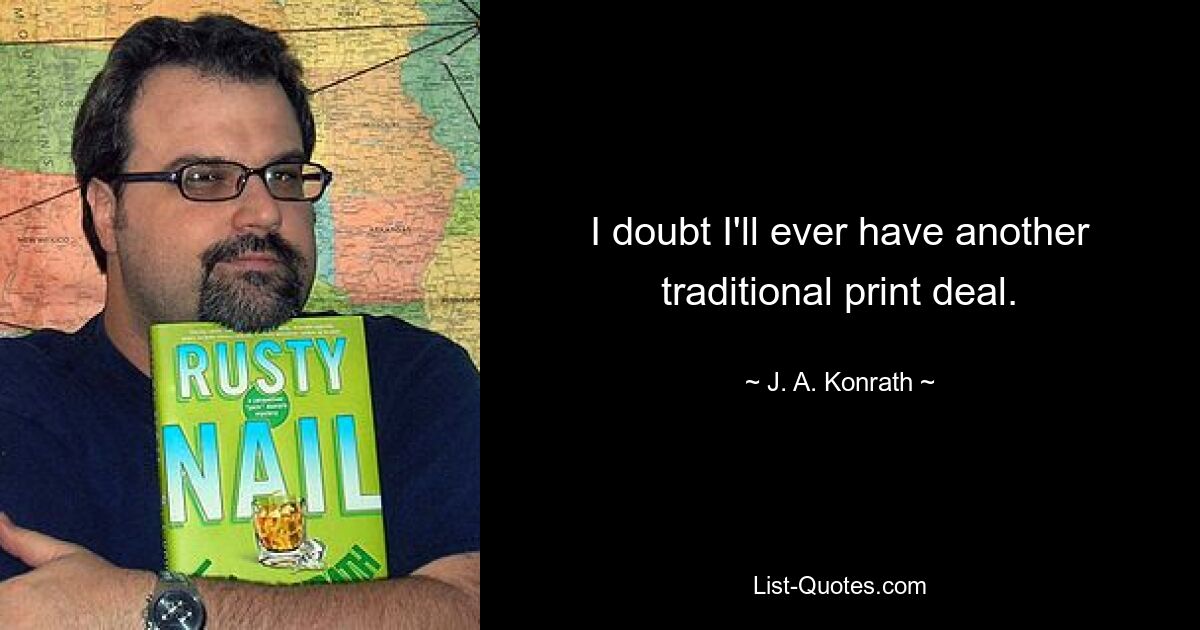 I doubt I'll ever have another traditional print deal. — © J. A. Konrath