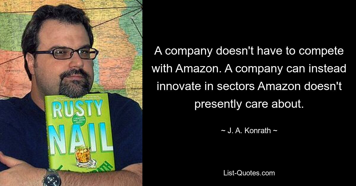 A company doesn't have to compete with Amazon. A company can instead innovate in sectors Amazon doesn't presently care about. — © J. A. Konrath