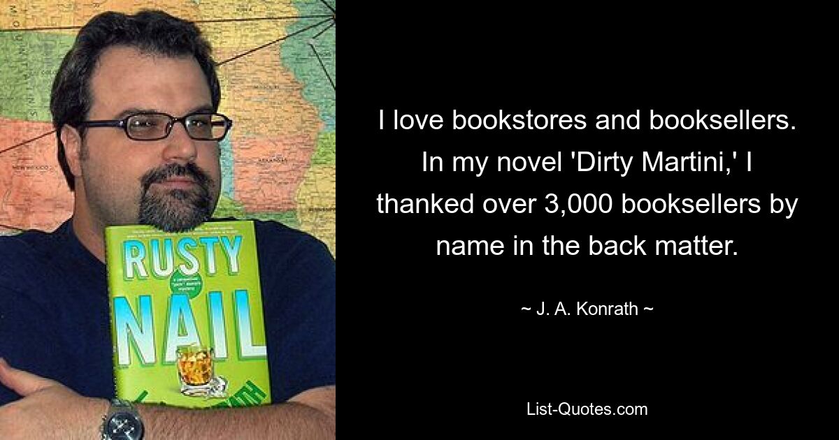 I love bookstores and booksellers. In my novel 'Dirty Martini,' I thanked over 3,000 booksellers by name in the back matter. — © J. A. Konrath