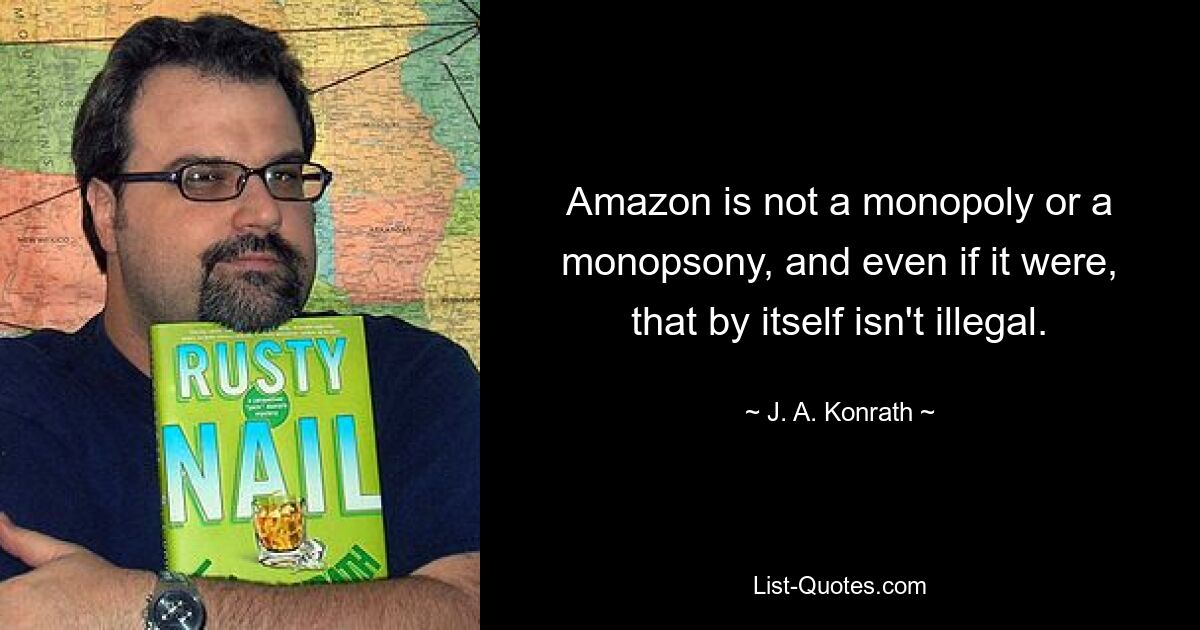 Amazon is not a monopoly or a monopsony, and even if it were, that by itself isn't illegal. — © J. A. Konrath