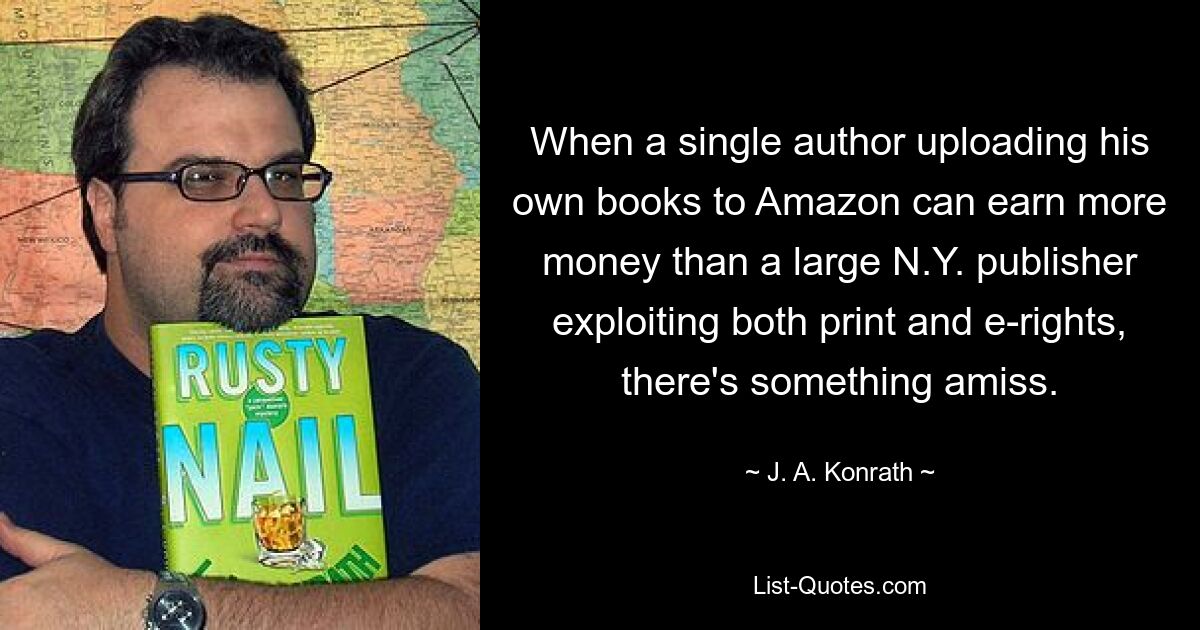 When a single author uploading his own books to Amazon can earn more money than a large N.Y. publisher exploiting both print and e-rights, there's something amiss. — © J. A. Konrath