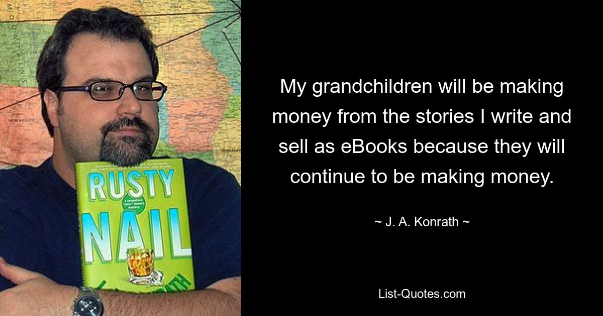 My grandchildren will be making money from the stories I write and sell as eBooks because they will continue to be making money. — © J. A. Konrath