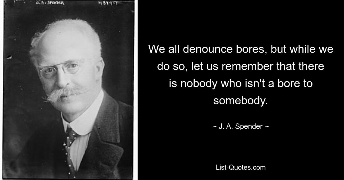 We all denounce bores, but while we do so, let us remember that there is nobody who isn't a bore to somebody. — © J. A. Spender