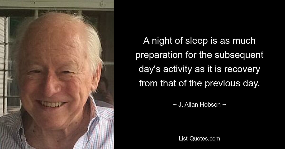 A night of sleep is as much preparation for the subsequent day's activity as it is recovery from that of the previous day. — © J. Allan Hobson