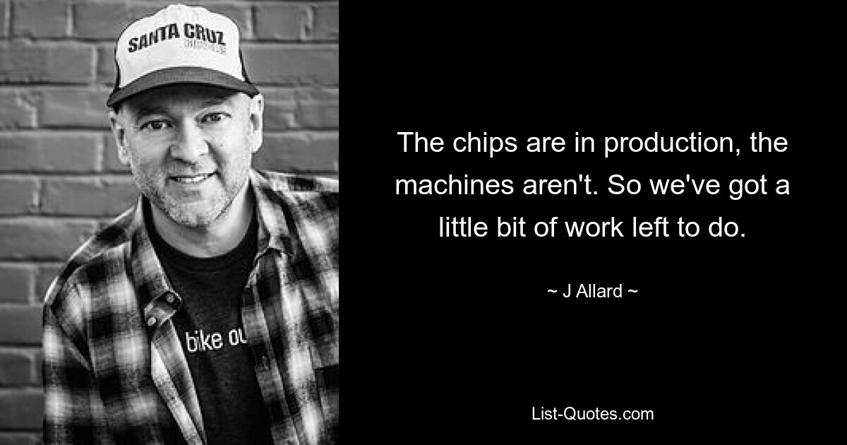 The chips are in production, the machines aren't. So we've got a little bit of work left to do. — © J Allard