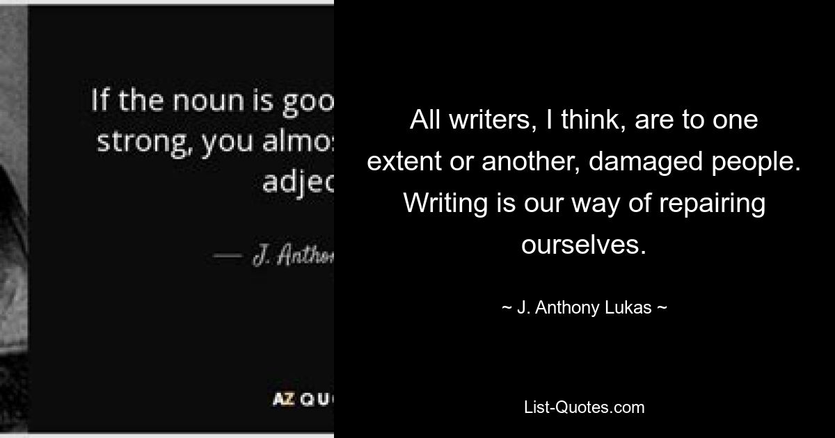 All writers, I think, are to one extent or another, damaged people. Writing is our way of repairing ourselves. — © J. Anthony Lukas