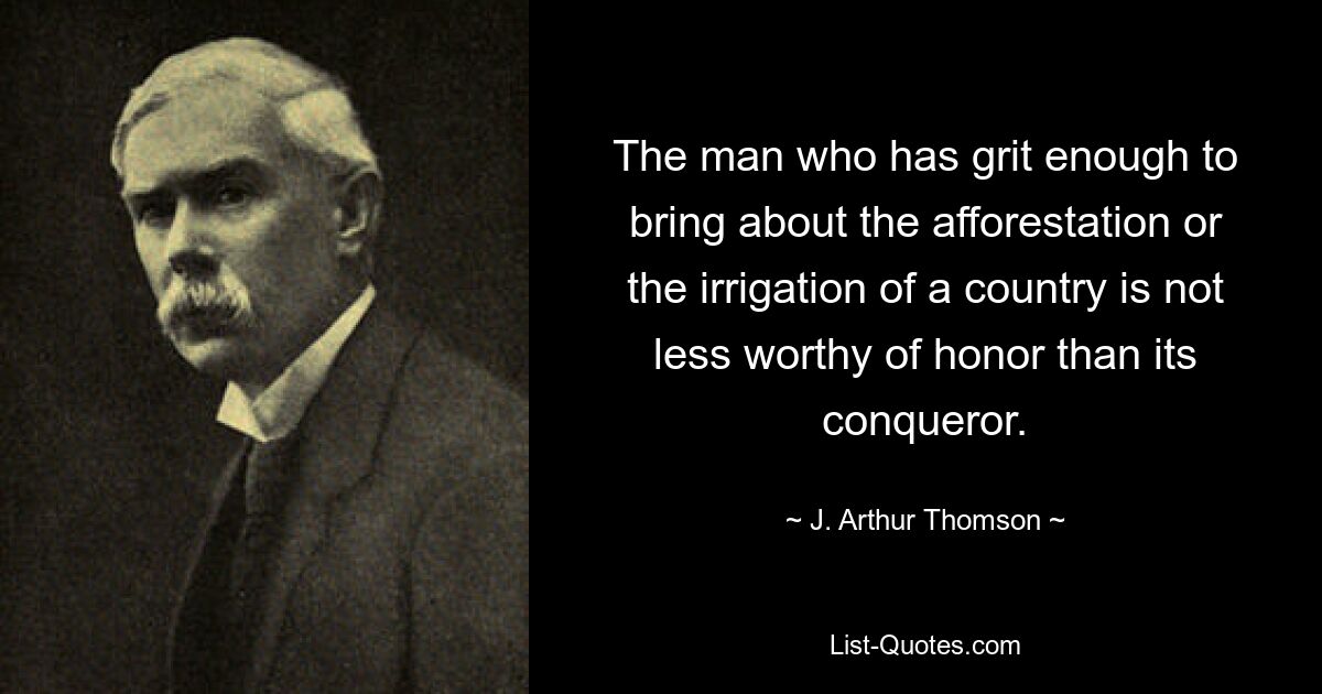 The man who has grit enough to bring about the afforestation or the irrigation of a country is not less worthy of honor than its conqueror. — © J. Arthur Thomson