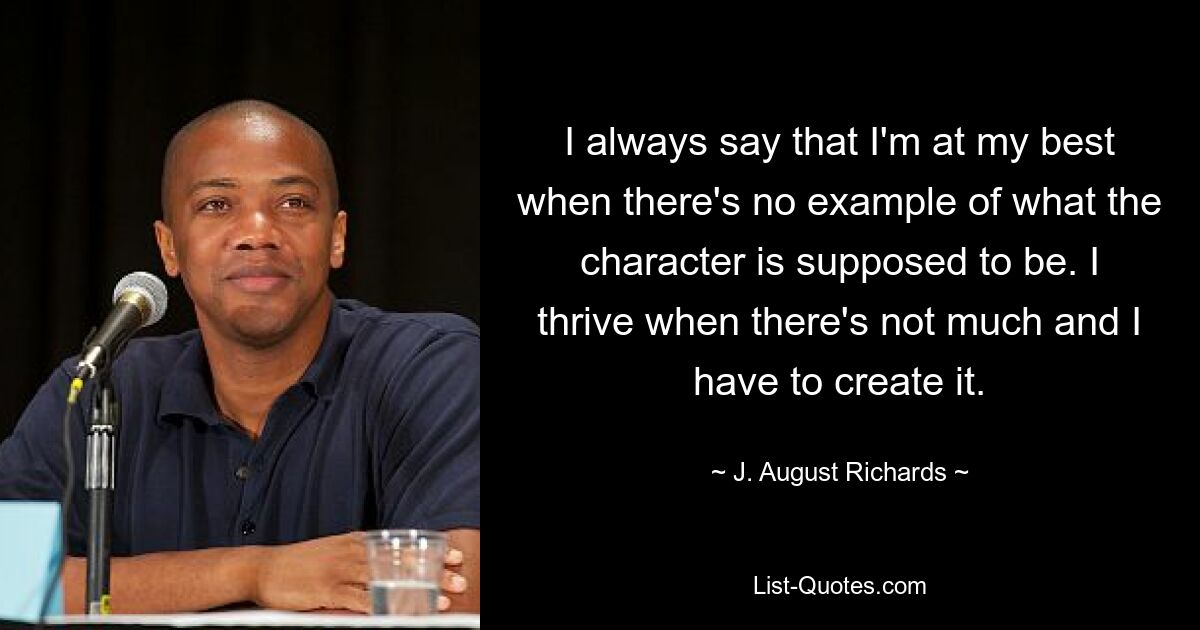 I always say that I'm at my best when there's no example of what the character is supposed to be. I thrive when there's not much and I have to create it. — © J. August Richards