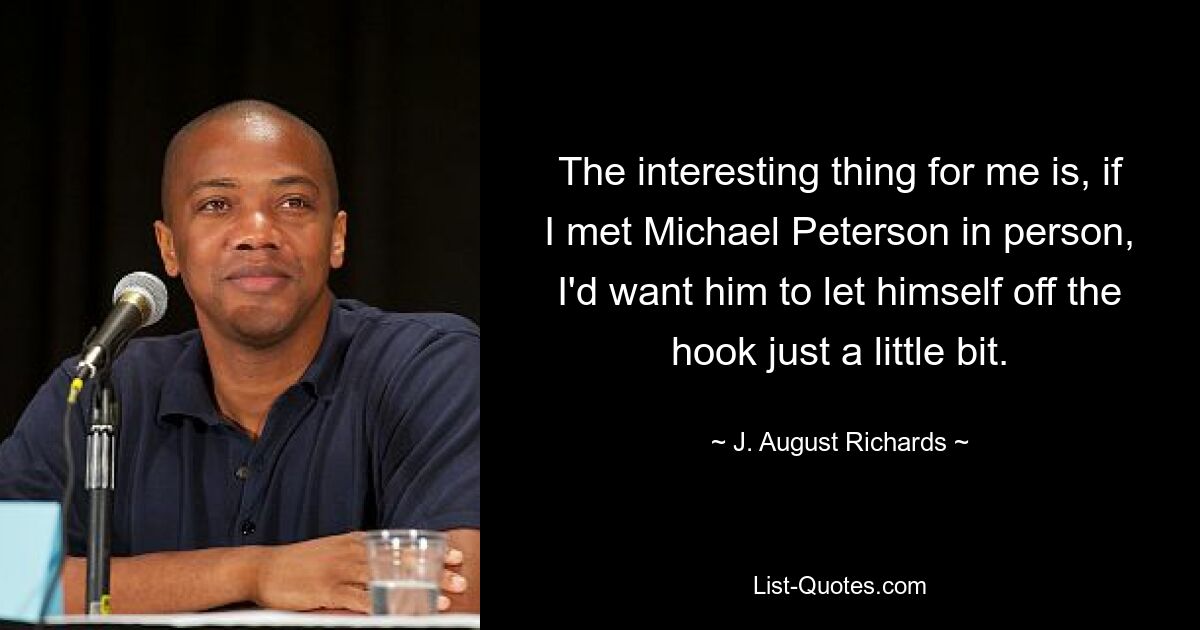 The interesting thing for me is, if I met Michael Peterson in person, I'd want him to let himself off the hook just a little bit. — © J. August Richards