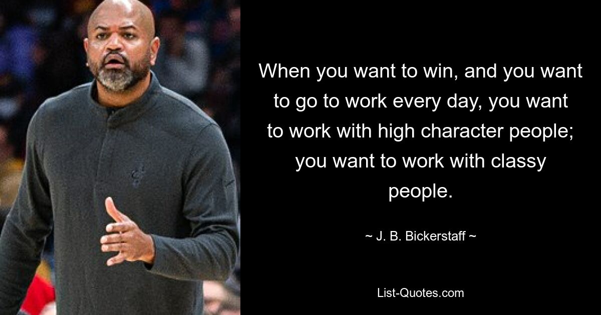 When you want to win, and you want to go to work every day, you want to work with high character people; you want to work with classy people. — © J. B. Bickerstaff