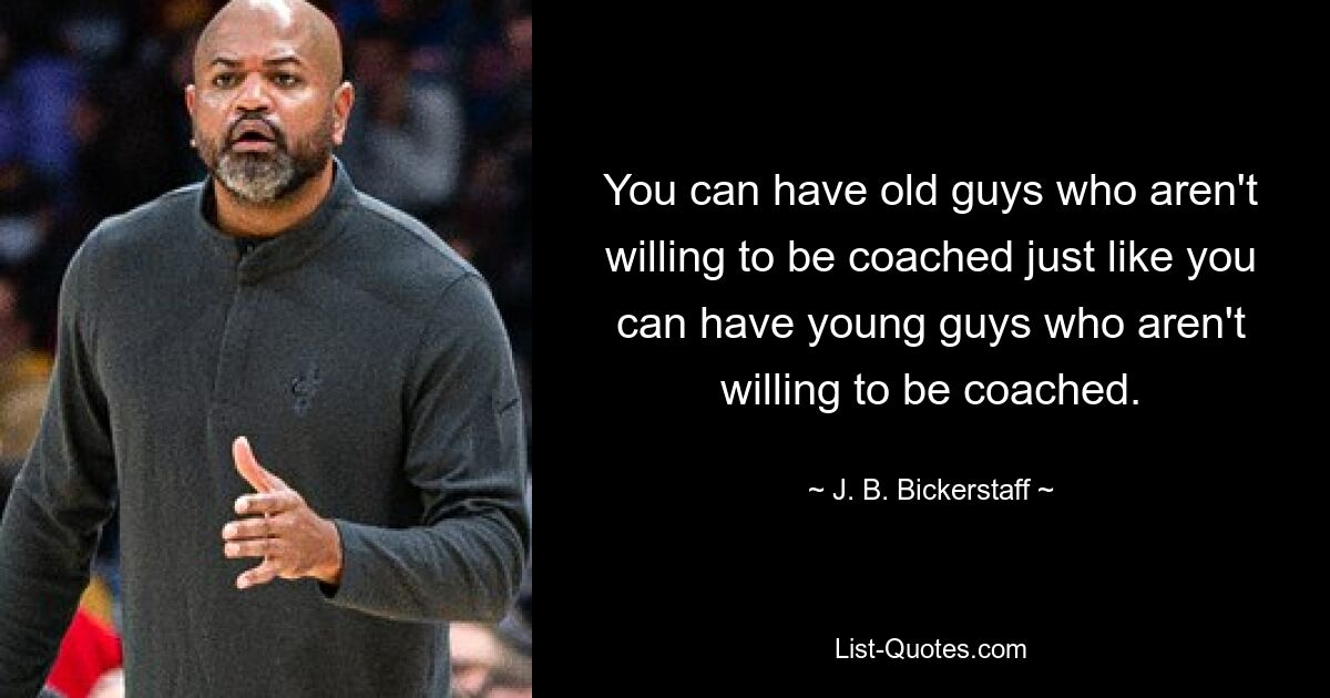 You can have old guys who aren't willing to be coached just like you can have young guys who aren't willing to be coached. — © J. B. Bickerstaff