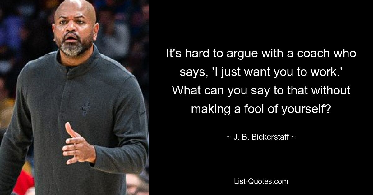 It's hard to argue with a coach who says, 'I just want you to work.' What can you say to that without making a fool of yourself? — © J. B. Bickerstaff