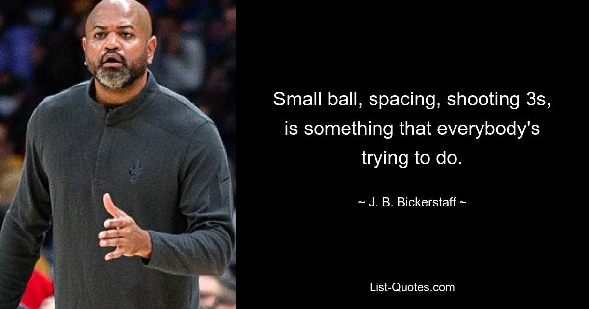 Small ball, spacing, shooting 3s, is something that everybody's trying to do. — © J. B. Bickerstaff