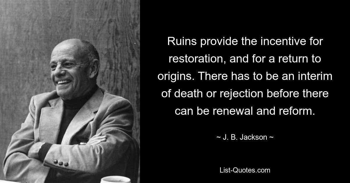 Ruins provide the incentive for restoration, and for a return to origins. There has to be an interim of death or rejection before there can be renewal and reform. — © J. B. Jackson