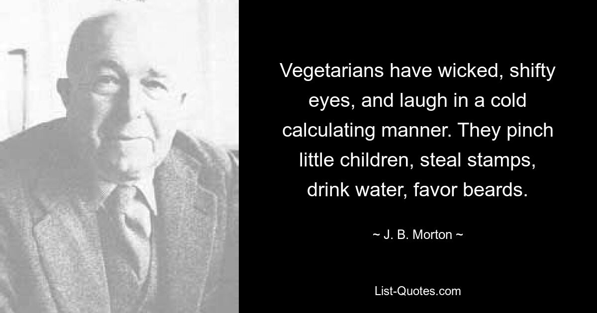 Vegetarians have wicked, shifty eyes, and laugh in a cold calculating manner. They pinch little children, steal stamps, drink water, favor beards. — © J. B. Morton